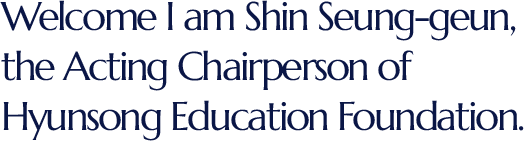 Welcome I am Shin Seung-geun,the Acting Chairperson of Hyunsong Education Foundation.